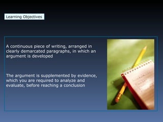 Learning Objectives A continuous piece of writing, arranged in clearly demarcated paragraphs, in which an argument is developed The argument is supplemented by evidence, which you are required to analyze and evaluate, before reaching a conclusion 
