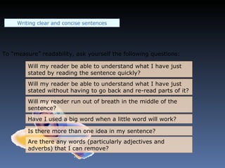 To “measure” readability, ask yourself the following questions: Will my reader be able to understand what I have just stated by reading the sentence quickly? Will my reader be able to understand what I have just stated without having to go back and re-read parts of it? Will my reader run out of breath in the middle of the sentence? Have I used a big word when a little word will work? Is there more than one idea in my sentence? Are there any words (particularly adjectives and adverbs) that I can remove? Writing clear and concise sentences 