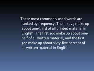 These most commonly used words are ranked by frequency. The first 25 make up about one-third of all printed material in English. The first 100 make up about one-half of all written material, and the first 300 make up about sixty-five percent of all written material in English.  