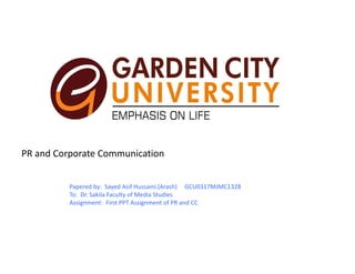 PR and Corporate Communication 
Papered by:  Sayed Asif Hussaini (Arash)     GCU0317MJMC1328
To:  Dr. Sakila Faculty of Media Studies 
Assignment:  First PPT Assignment of PR and CC
 