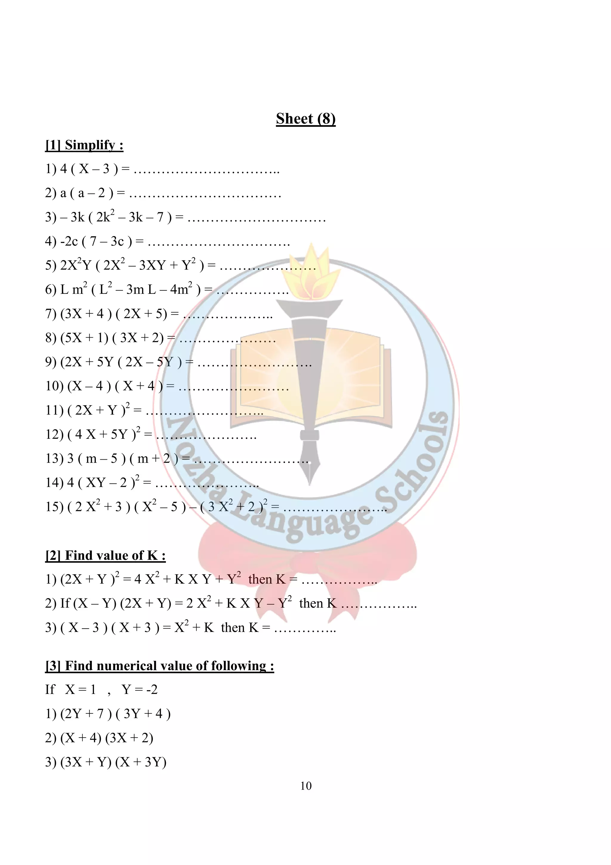 Sheet (8) 
[1] Simplify : 
1) 4 ( X – 3 ) = ………………………….. 
2) a ( a – 2 ) = …………………………… 
3) – 3k ( 2k2 – 3k – 7 ) = ………………………… 
4) -2c ( 7 – 3c ) = …………………………. 
5) 2X2Y ( 2X2 – 3XY + Y2 ) = ………………… 
6) L m2 ( L2 – 3m L – 4m2 ) = ……………. 
7) (3X + 4 ) ( 2X + 5) = ……………….. 
8) (5X + 1) ( 3X + 2) = ………………… 
9) (2X + 5Y ( 2X – 5Y ) = ……………………. 
10) (X – 4 ) ( X + 4 ) = …………………… 
11) ( 2X + Y )2 = …………………….. 
12) ( 4 X + 5Y )2 = …………………. 
13) 3 ( m – 5 ) ( m + 2 ) = ……………………. 
14) 4 ( XY – 2 )2 = ………………….. 
15) ( 2 X2 + 3 ) ( X2 – 5 ) – ( 3 X2 + 2 )2 = ………………….. 
[2] Find value of K : 
1) (2X + Y )2 = 4 X2 + K X Y + Y2 then K = …………….. 
2) If (X – Y) (2X + Y) = 2 X2 + K X Y – Y2 then K …………….. 
3) ( X – 3 ) ( X + 3 ) = X2 + K then K = ………….. 
10 
[3] Find numerical value of following : 
If X = 1 , Y = -2 
1) (2Y + 7 ) ( 3Y + 4 ) 
2) (X + 4) (3X + 2) 
3) (3X + Y) (X + 3Y) 
 
