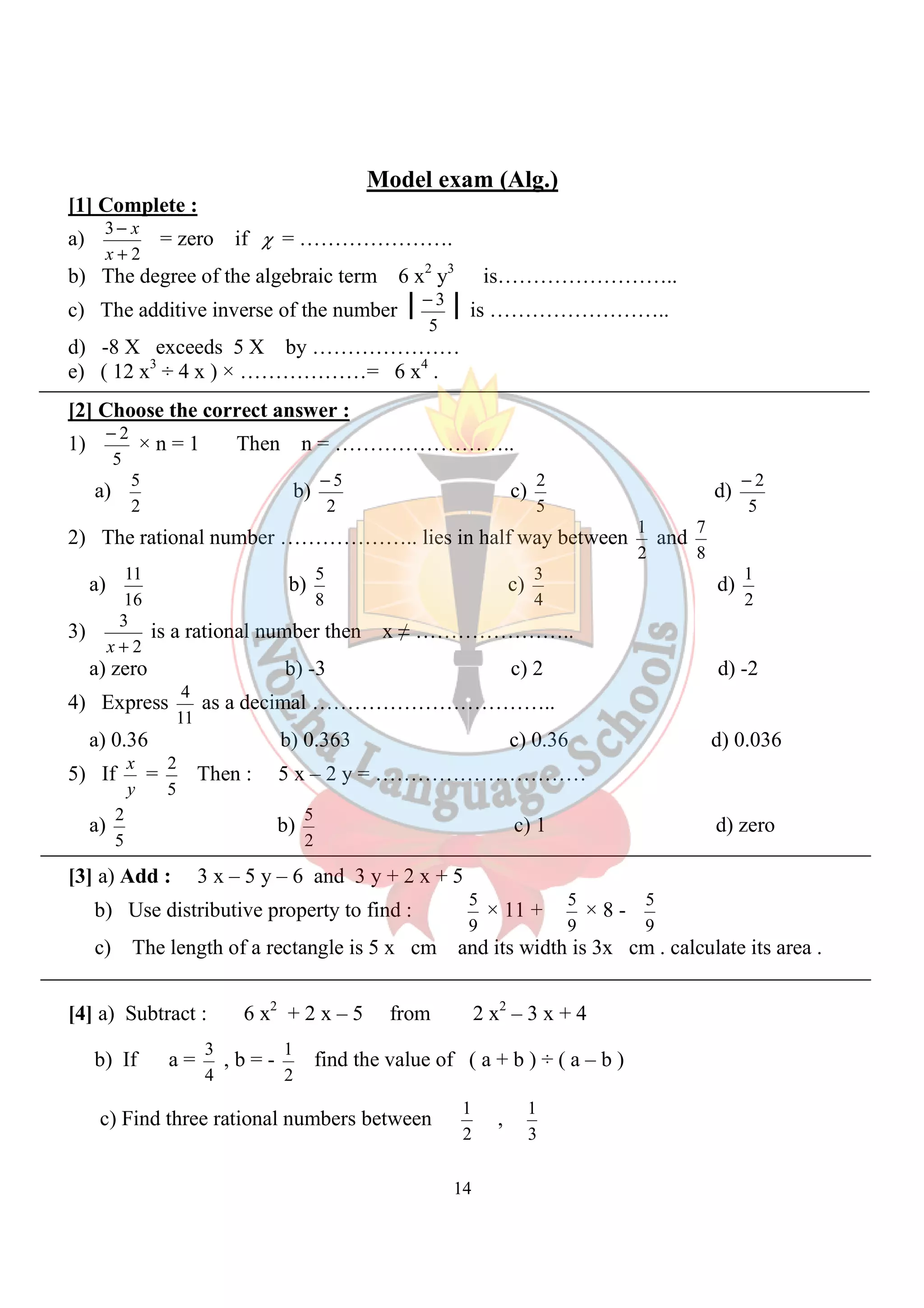 Model exam (Alg.) 
- 3 is …………………….. 
- 2 × n = 1 Then n = …………………….. 
a) 
- 5 c) 
5 c) 
4 as a decimal …………………………….. 
2 Then : 5 x – 2 y = ………………………… 
5 c) 1 d) zero 
5 × 11 + 
1 find the value of ( a + b ) ÷ ( a – b ) 
1 , 
14 
[1] Complete : 
a) 
2 
- 
x 
3 
+ 
x = zero if c = …………………. 
b) The degree of the algebraic term 6 x2 y3 is…………………….. 
c) The additive inverse of the number 
5 
d) -8 X exceeds 5 X by ………………… 
e) ( 12 x3 ÷ 4 x ) × ………………= 6 x4 . 
[2] Choose the correct answer : 
1) 
5 
5 b) 
2 
2 
2 d) 
5 
- 2 
5 
2) The rational number ……………….. lies in half way between 
1 and 
2 
7 
8 
a) 
11 b) 
16 
8 
3 d) 
4 
1 
2 
3) 
2 
3 
x + 
is a rational number then x ≠ ………………….. 
a) zero b) -3 c) 2 d) -2 
4) Express 
11 
a) 0.36 b) 0.363 c) 0.36 d) 0.036 
5) If 
x = 
y 
5 
a) 
2 b) 
5 
2 
[3] a) Add : 3 x – 5 y – 6 and 3 y + 2 x + 5 
b) Use distributive property to find : 
9 
5 × 8 - 
9 
5 
9 
c) The length of a rectangle is 5 x cm and its width is 3x cm . calculate its area . 
[4] a) Subtract : 6 x2 + 2 x – 5 from 2 x2 – 3 x + 4 
b) If a = 
3 , b = - 
4 
2 
c) Find three rational numbers between 
2 
1 
3 
 