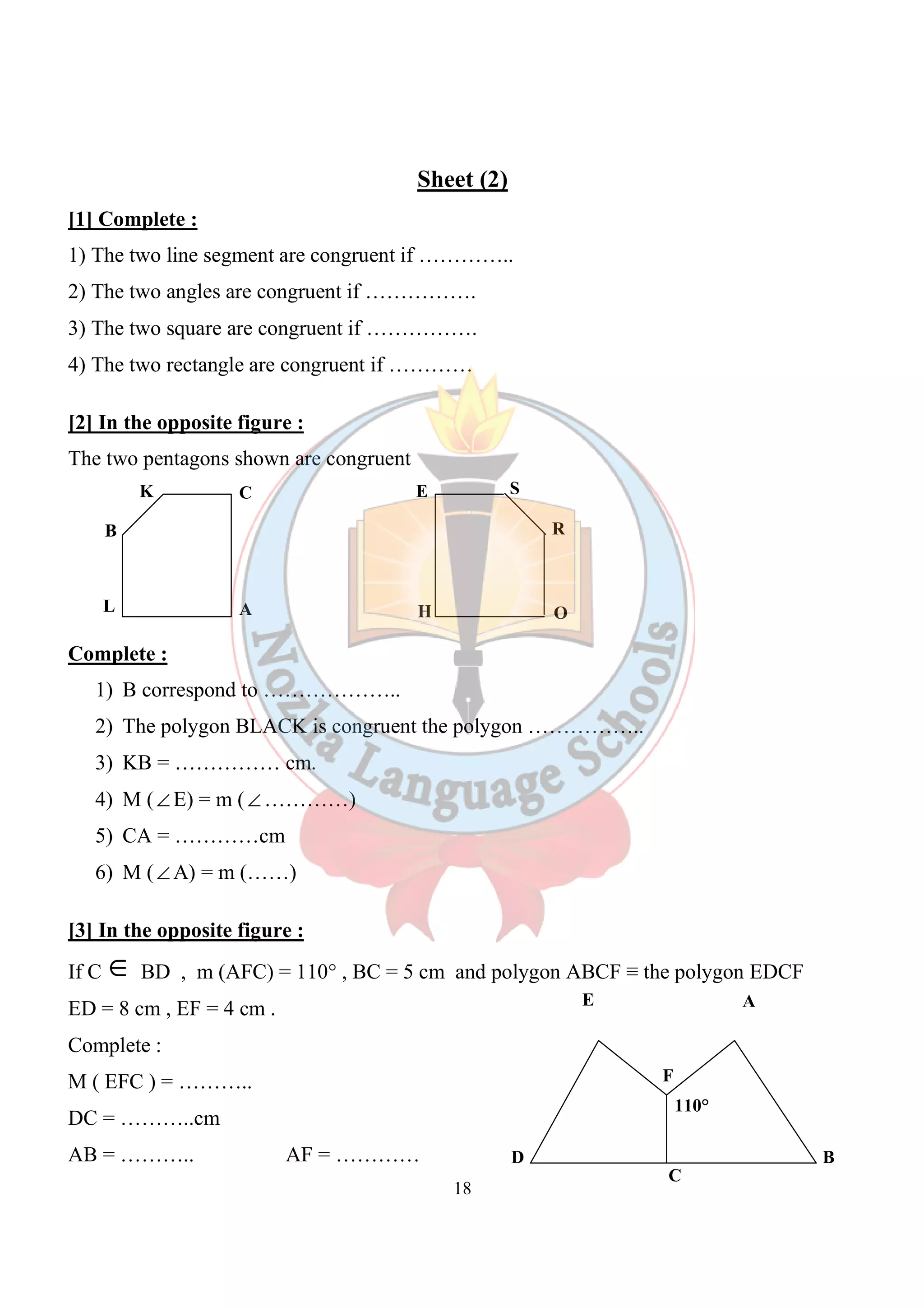 Sheet (2) 
[1] Complete : 
1) The two line segment are congruent if ………….. 
2) The two angles are congruent if ……………. 
3) The two square are congruent if ……………. 
4) The two rectangle are congruent if ………… 
18 
[2] In the opposite figure : 
The two pentagons shown are congruent 
K C 
B 
L A 
Complete : 
E 
H 
S 
R 
O 
1) B correspond to ……………….. 
2) The polygon BLACK is congruent the polygon …………….. 
3) KB = …………… cm. 
4) M (ÐE) = m (Ð…………) 
5) CA = …………cm 
6) M (ÐA) = m (……) 
[3] In the opposite figure : 
If C Î BD , m (AFC) = 110° , BC = 5 cm and polygon ABCF ≡ the polygon EDCF 
ED = 8 cm , EF = 4 cm . 
E 
Complete : 
M ( EFC ) = ……….. 
DC = ………..cm 
AB = ……….. AF = ………… 
D 
A 
F 
B 
110° 
C 
 
