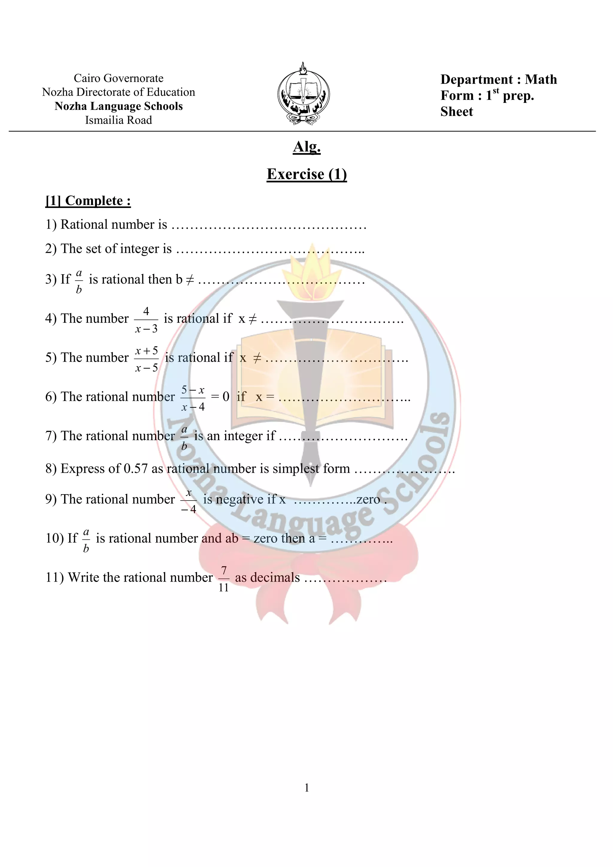 Alg. 
Exercise (1) 
[1] Complete : 
1) Rational number is …………………………………… 
2) The set of integer is ………………………………….. 
3) If 
a is rational then b ≠ ……………………………… 
a is an integer if ………………………. 
x is negative if x …………..zero . 
a is rational number and ab = zero then a = ………….. 
7 as decimals ……………… 
1 
b 
4) The number 
3 
4 
x - 
is rational if x ≠ …………………………. 
5) The number 
5 
- 
5 
+ 
x 
x is rational if x ≠ …………………………. 
6) The rational number 
4 
- 
x 
5 
- 
x = 0 if x = ……………………….. 
7) The rational number 
b 
8) Express of 0.57 as rational number is simplest form …………………. 
9) The rational number 
- 4 
10) If 
b 
11) Write the rational number 
11 
Cairo Governorate 
Nozha Directorate of Education 
Nozha Language Schools 
Ismailia Road 
Department : Math 
Form : 1st prep. 
Sheet 
 