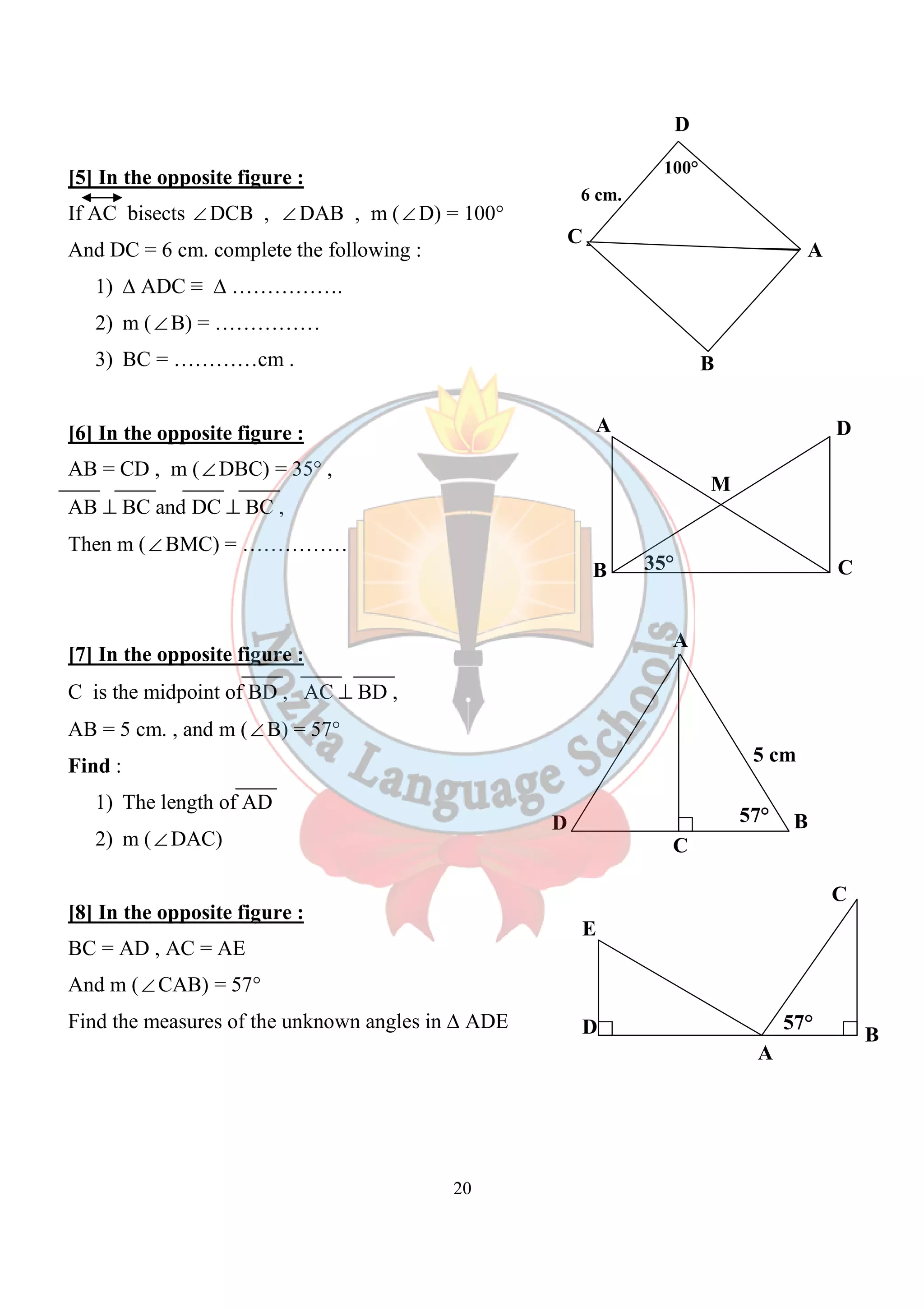 [5] In the opposite figure : 
If AC bisects ÐDCB , ÐDAB , m (ÐD) = 100° 
And DC = 6 cm. complete the following : 
20 
1) Δ ADC ≡ Δ ……………. 
2) m (ÐB) = …………… 
3) BC = …………cm . 
[6] In the opposite figure : 
AB = CD , m (ÐDBC) = 35° , 
AB ^ BC and DC ^ BC , 
Then m (ÐBMC) = …………… 
[7] In the opposite figure : 
C is the midpoint of BD , AC ^ BD , 
AB = 5 cm. , and m (ÐB) = 57° 
Find : 
1) The length of AD 
2) m (ÐDAC) 
[8] In the opposite figure : 
BC = AD , AC = AE 
And m (ÐCAB) = 57° 
Find the measures of the unknown angles in Δ ADE 
D 
C 
A 
B 
100° 
6 cm. 
A 
M 
D 
35° 
B C 
A 
5 cm 
D 57° B 
C 
E 
D B 
A 
57° 
C 
 