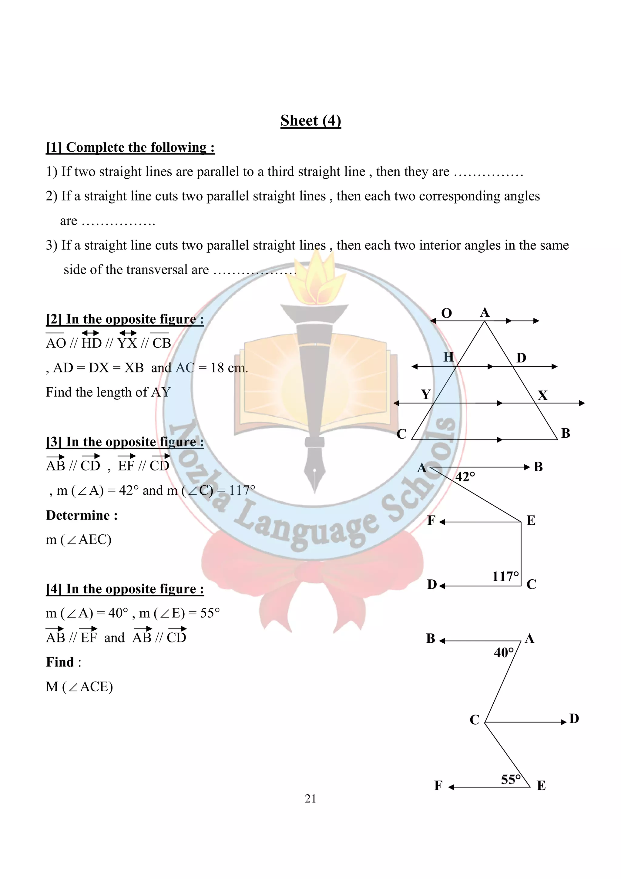 Sheet (4) 
[1] Complete the following : 
1) If two straight lines are parallel to a third straight line , then they are …………… 
2) If a straight line cuts two parallel straight lines , then each two corresponding angles 
are ……………. 
3) If a straight line cuts two parallel straight lines , then each two interior angles in the same 
21 
side of the transversal are ……………… 
[2] In the opposite figure : 
AO // HD // YX // CB 
, AD = DX = XB and AC = 18 cm. 
Find the length of AY 
[3] In the opposite figure : 
AB // CD , EF // CD 
, m (ÐA) = 42° and m (ÐC) = 117° 
Determine : 
m (ÐAEC) 
[4] In the opposite figure : 
m (ÐA) = 40° , m (ÐE) = 55° 
AB // EF and AB // CD 
Find : 
M (ÐACE) 
O A 
H D 
Y X 
C B 
A B 
42° 
F E 
117° 
D C 
B A 
40° 
C D 
55° 
F E 
 