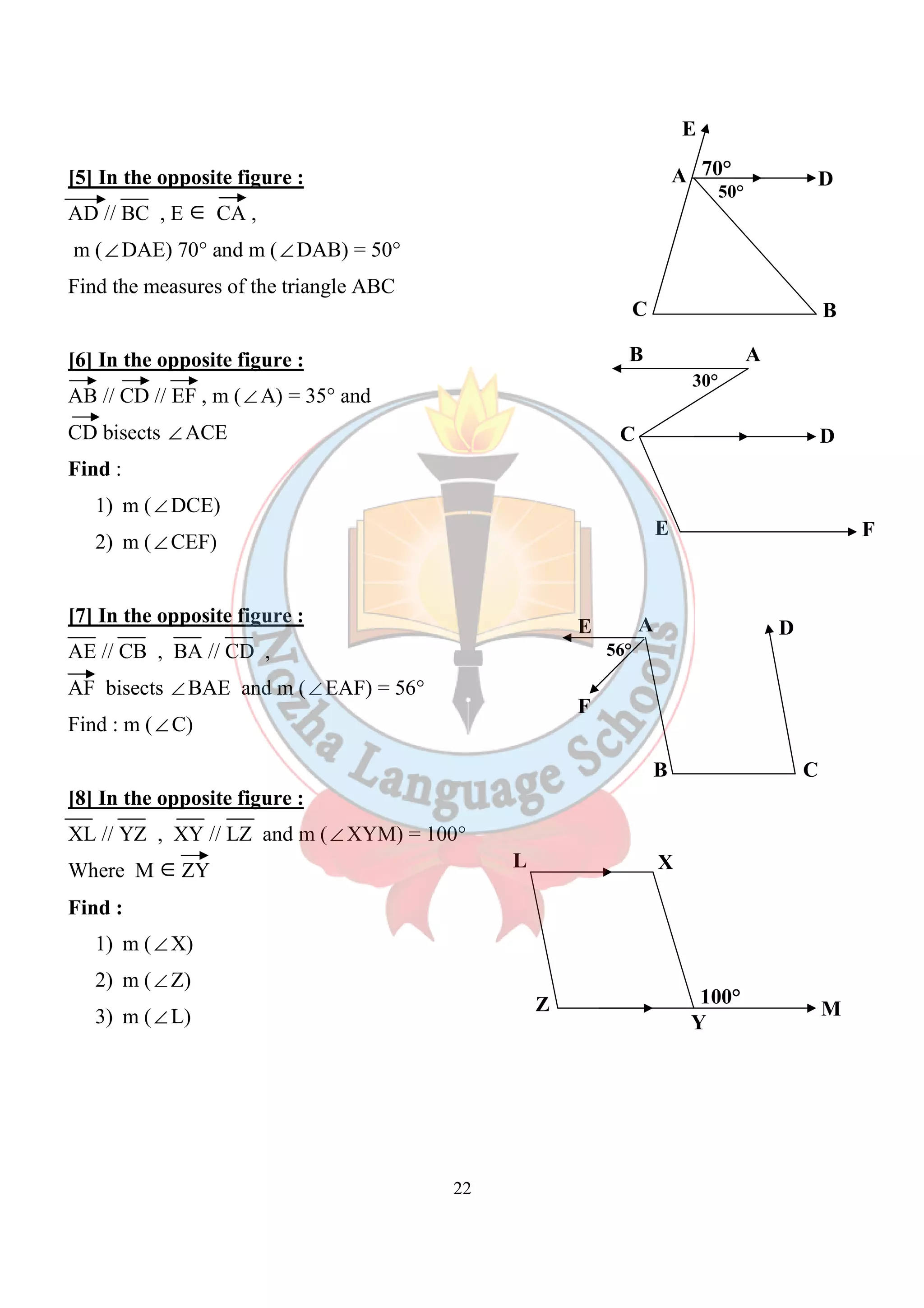 22 
[5] In the opposite figure : 
AD // BC , E Î CA , 
m (ÐDAE) 70° and m (ÐDAB) = 50° 
Find the measures of the triangle ABC 
[6] In the opposite figure : 
AB // CD // EF , m (ÐA) = 35° and 
CD bisects ÐACE 
Find : 
1) m (ÐDCE) 
2) m (ÐCEF) 
[7] In the opposite figure : 
AE // CB , BA // CD , 
AF bisects ÐBAE and m (ÐEAF) = 56° 
Find : m (ÐC) 
[8] In the opposite figure : 
XL // YZ , XY // LZ and m (ÐXYM) = 100° 
Where M ÎZY 
Find : 
1) m (ÐX) 
2) m (ÐZ) 
3) m (ÐL) 
E 
70° D 
A 
50° 
C B 
B A 
30° 
C D 
E F 
E A D 
B 
F 
C 
56° 
L X 
Z 
100° M 
Y 
 