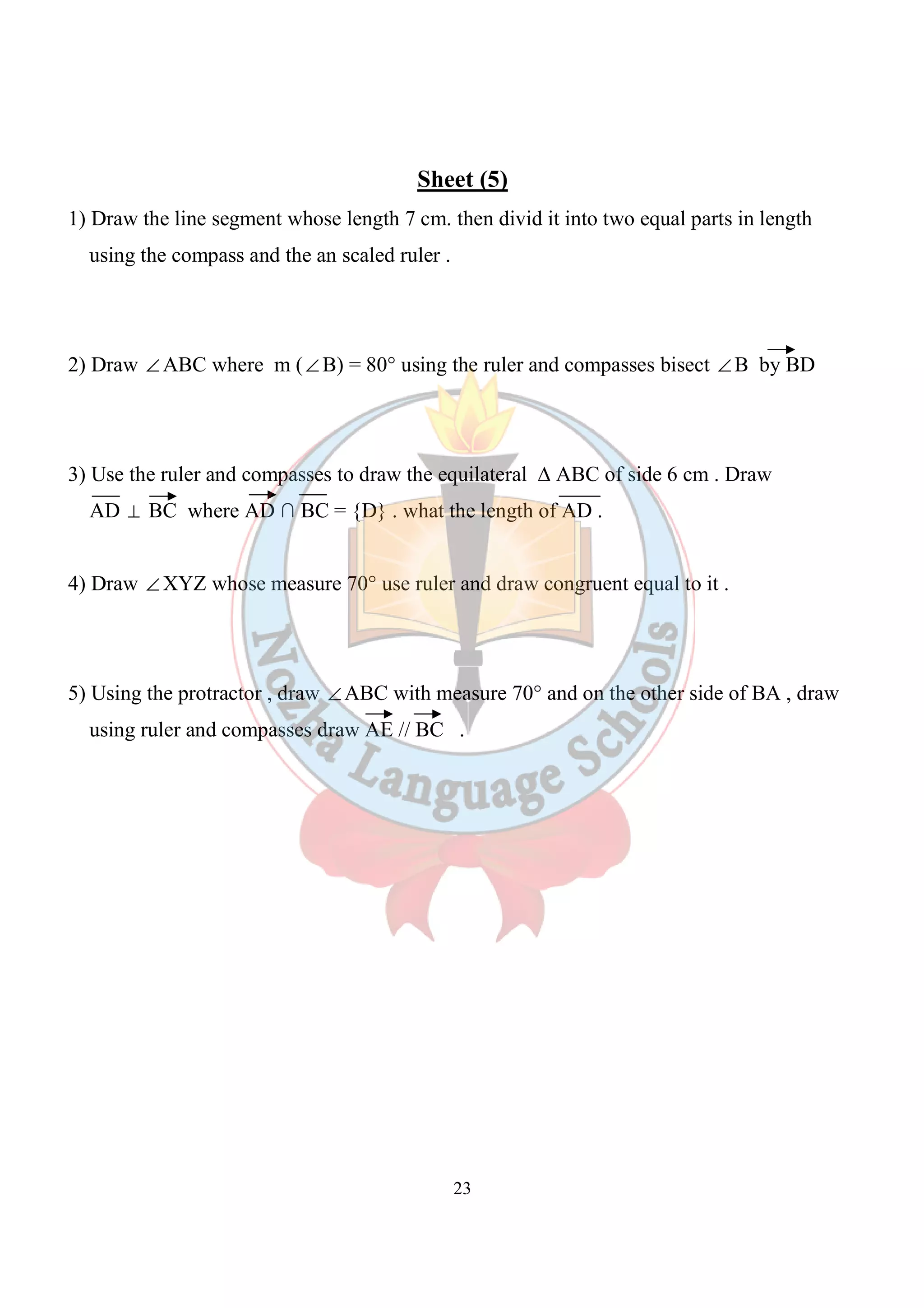 Sheet (5) 
1) Draw the line segment whose length 7 cm. then divid it into two equal parts in length 
using the compass and the an scaled ruler . 
2) Draw ÐABC where m (ÐB) = 80° using the ruler and compasses bisect ÐB by BD 
3) Use the ruler and compasses to draw the equilateral Δ ABC of side 6 cm . Draw 
AD ^ BC where AD ∩ BC = {D} . what the length of AD . 
4) Draw ÐXYZ whose measure 70° use ruler and draw congruent equal to it . 
5) Using the protractor , draw ÐABC with measure 70° and on the other side of BA , draw 
using ruler and compasses draw AE // BC . 
23 
 