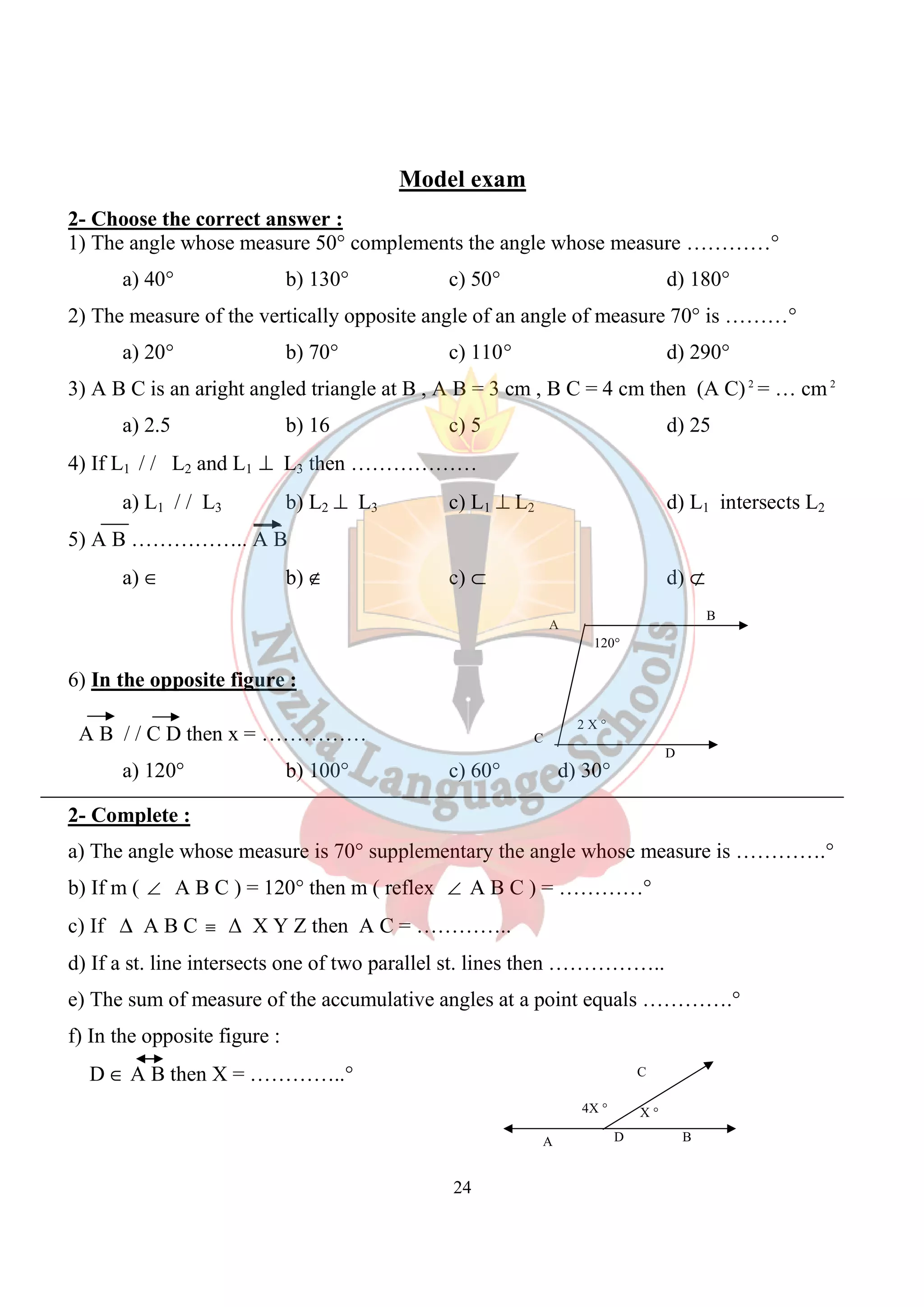 24 
C 
4X ° X ° 
D 
B 
D 
120° 
2 X ° 
A 
C 
A B 
Model exam 
2- Choose the correct answer : 
1) The angle whose measure 50° complements the angle whose measure …………° 
a) 40° b) 130° c) 50° d) 180° 
2) The measure of the vertically opposite angle of an angle of measure 70° is ………° 
a) 20° b) 70° c) 110 ° d) 290° 
3) A B C is an aright angled triangle at B , A B = 3 cm , B C = 4 cm then (A C) 2 = … cm2 
a) 2.5 b) 16 c) 5 d) 25 
4) If L1 / / L2 and L1 ^ L3 then ……………… 
a) L1 / / L3 b) L2 ^ L3 c) L1 ^ L2 d) L1 intersects L2 
5) A B …………….. A B 
a) Î b) Ï c) Ì d) Ë 
6) In the opposite figure : 
A B / / C D then x = …………… 
a) 120° b) 100° c) 60° d) 30° 
2- Complete : 
a) The angle whose measure is 70° supplementary the angle whose measure is ………….° 
b) If m ( Ð A B C ) = 120° then m ( reflex Ð A B C ) = …………° 
c) If D A B C º Δ X Y Z then A C = ………….. 
d) If a st. line intersects one of two parallel st. lines then …………….. 
e) The sum of measure of the accumulative angles at a point equals ………….° 
f) In the opposite figure : 
D Î A B then X = …………..° 
 