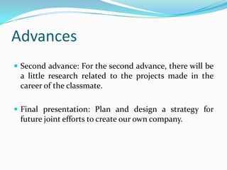 Advances
? Second advance: For the second advance, there will be
a little research related to the projects made in the
career of the classmate.
? Final presentation: Plan and design a strategy for
future joint efforts to create our own company.
 