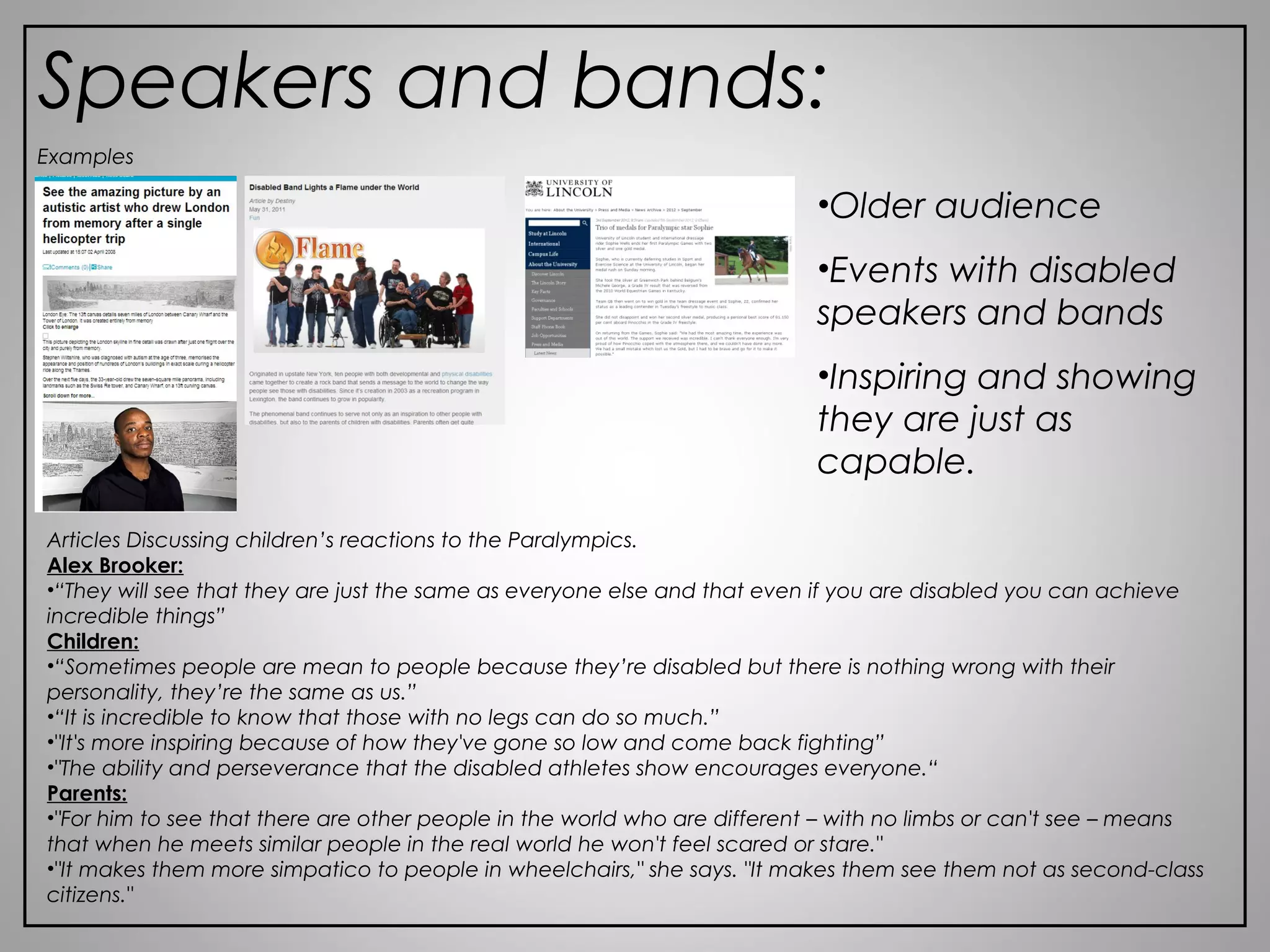 Speakers and bands:
Articles Discussing children’s reactions to the Paralympics.
Alex Brooker:
•“They will see that they are just the same as everyone else and that even if you are disabled you can achieve
incredible things”
Children:
•“Sometimes people are mean to people because they’re disabled but there is nothing wrong with their
personality, they’re the same as us.”
•“It is incredible to know that those with no legs can do so much.”
•"It's more inspiring because of how they've gone so low and come back fighting”
•"The ability and perseverance that the disabled athletes show encourages everyone.“
Parents:
•"For him to see that there are other people in the world who are different – with no limbs or can't see – means
that when he meets similar people in the real world he won't feel scared or stare."
•"It makes them more simpatico to people in wheelchairs," she says. "It makes them see them not as second-class
citizens."
Examples
•Older audience
•Events with disabled
speakers and bands
•Inspiring and showing
they are just as
capable.
 