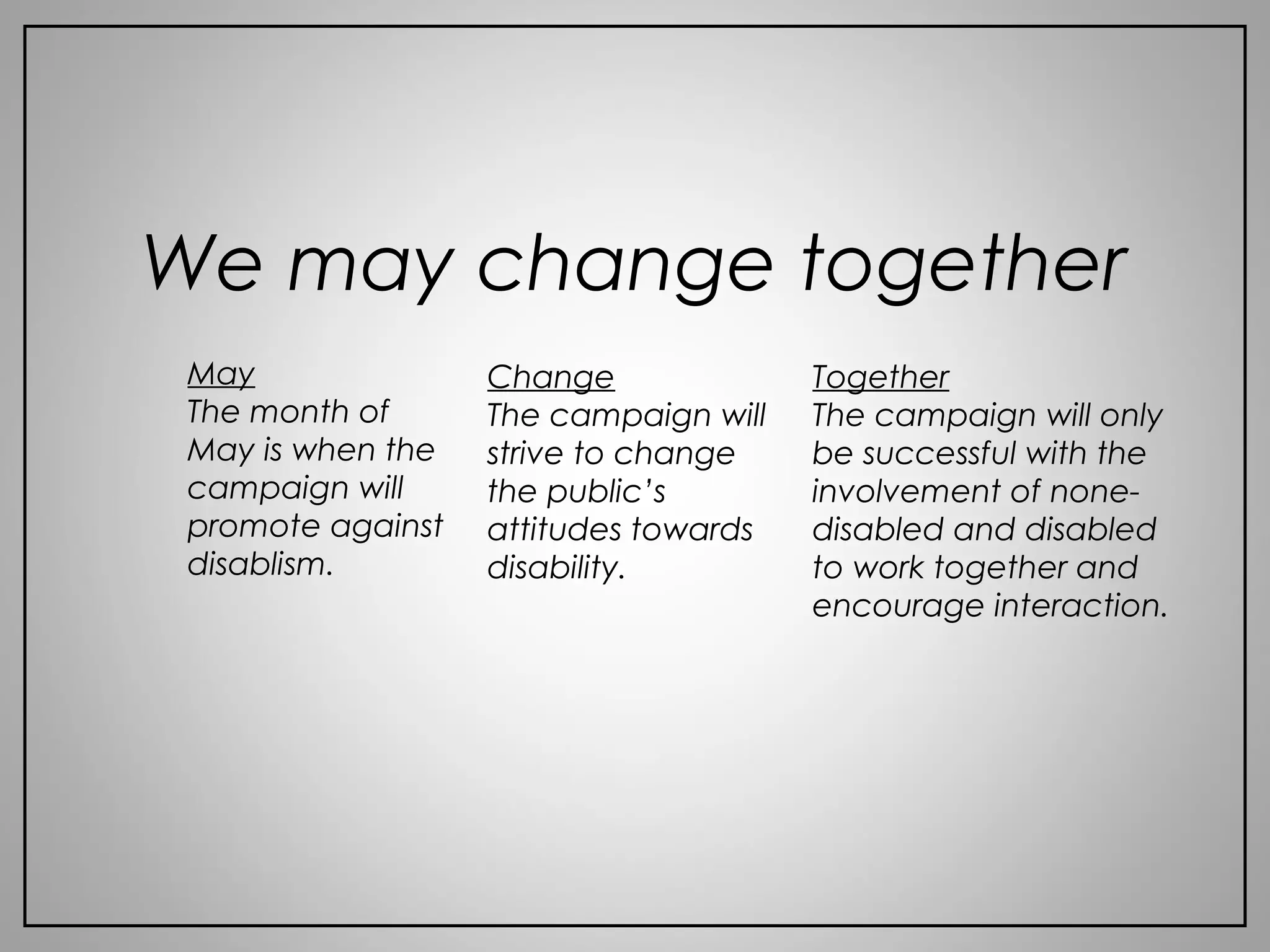 We may change together
May
The month of
May is when the
campaign will
promote against
disablism.
Change
The campaign will
strive to change
the public’s
attitudes towards
disability.
Together
The campaign will only
be successful with the
involvement of none-
disabled and disabled
to work together and
encourage interaction.
 