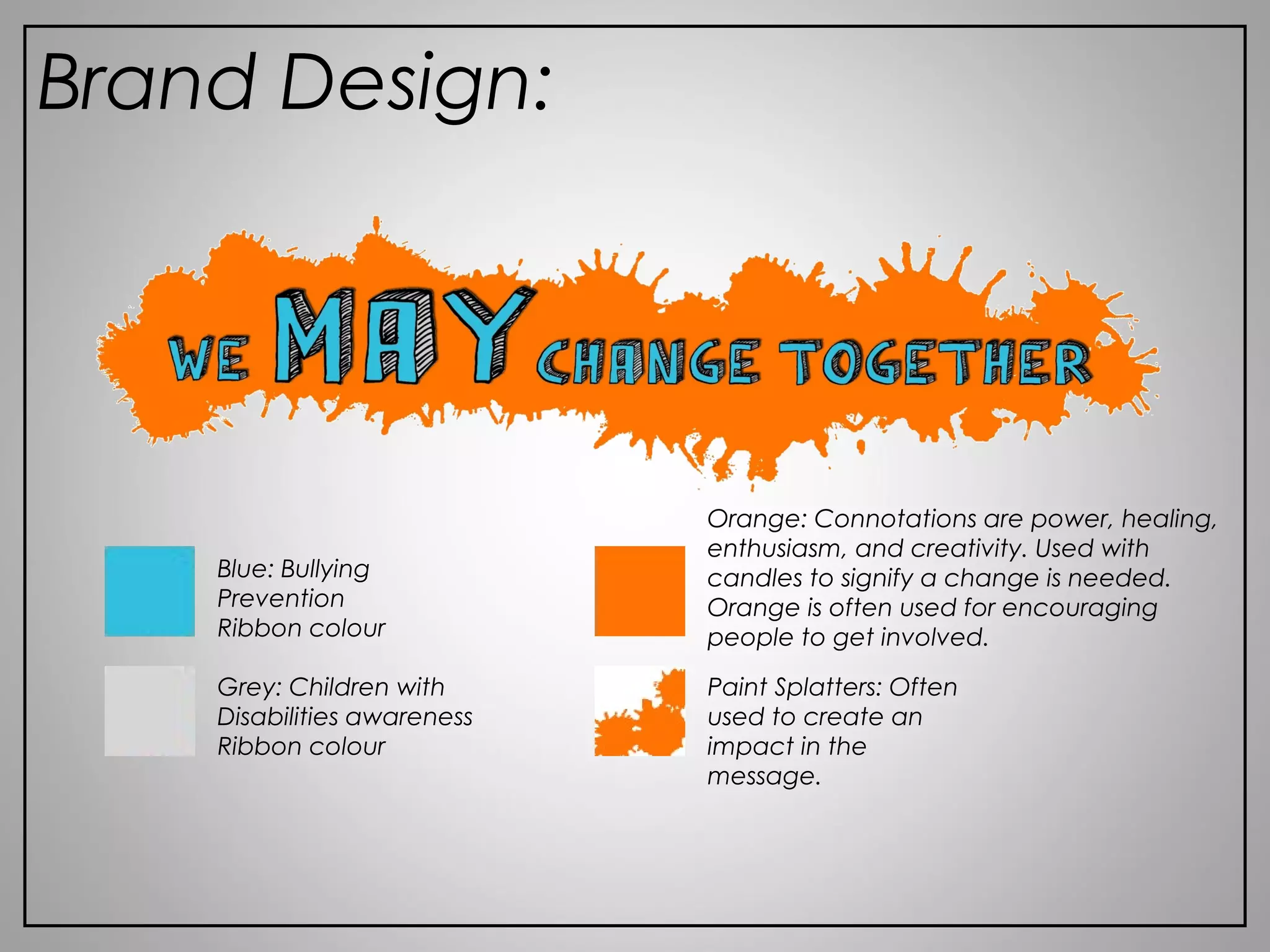 Brand Design:
Blue: Bullying
Prevention
Ribbon colour
Grey: Children with
Disabilities awareness
Ribbon colour
Orange: Connotations are power, healing,
enthusiasm, and creativity. Used with
candles to signify a change is needed.
Orange is often used for encouraging
people to get involved.
Paint Splatters: Often
used to create an
impact in the
message.
 