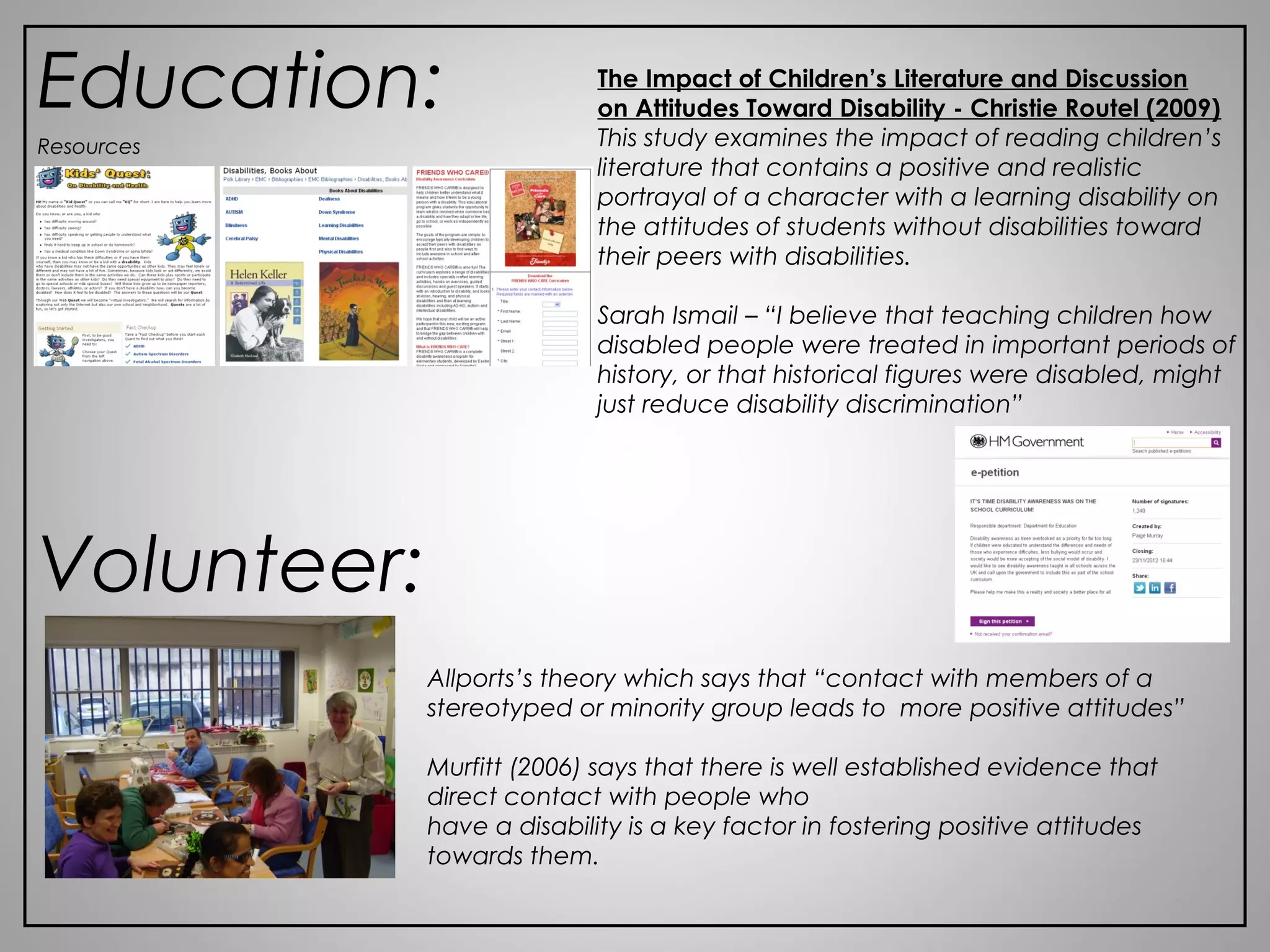 Education: The Impact of Children’s Literature and Discussion
on Attitudes Toward Disability - Christie Routel (2009)
This study examines the impact of reading children’s
literature that contains a positive and realistic
portrayal of a character with a learning disability on
the attitudes of students without disabilities toward
their peers with disabilities.
Sarah Ismail – “I believe that teaching children how
disabled people were treated in important periods of
history, or that historical figures were disabled, might
just reduce disability discrimination”
Resources
Volunteer:
Allports’s theory which says that “contact with members of a
stereotyped or minority group leads to more positive attitudes”
Murfitt (2006) says that there is well established evidence that
direct contact with people who
have a disability is a key factor in fostering positive attitudes
towards them.
 