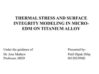 THERMAL STRESS AND SURFACE 
INTEGRITY MODELING IN MICRO-EDM 
ON TITANIUM ALLOY 
Under the guidance of Presented by- 
Dr. Jose Mathew Patil Dipak Dilip 
Professor, MED M130239ME 
 