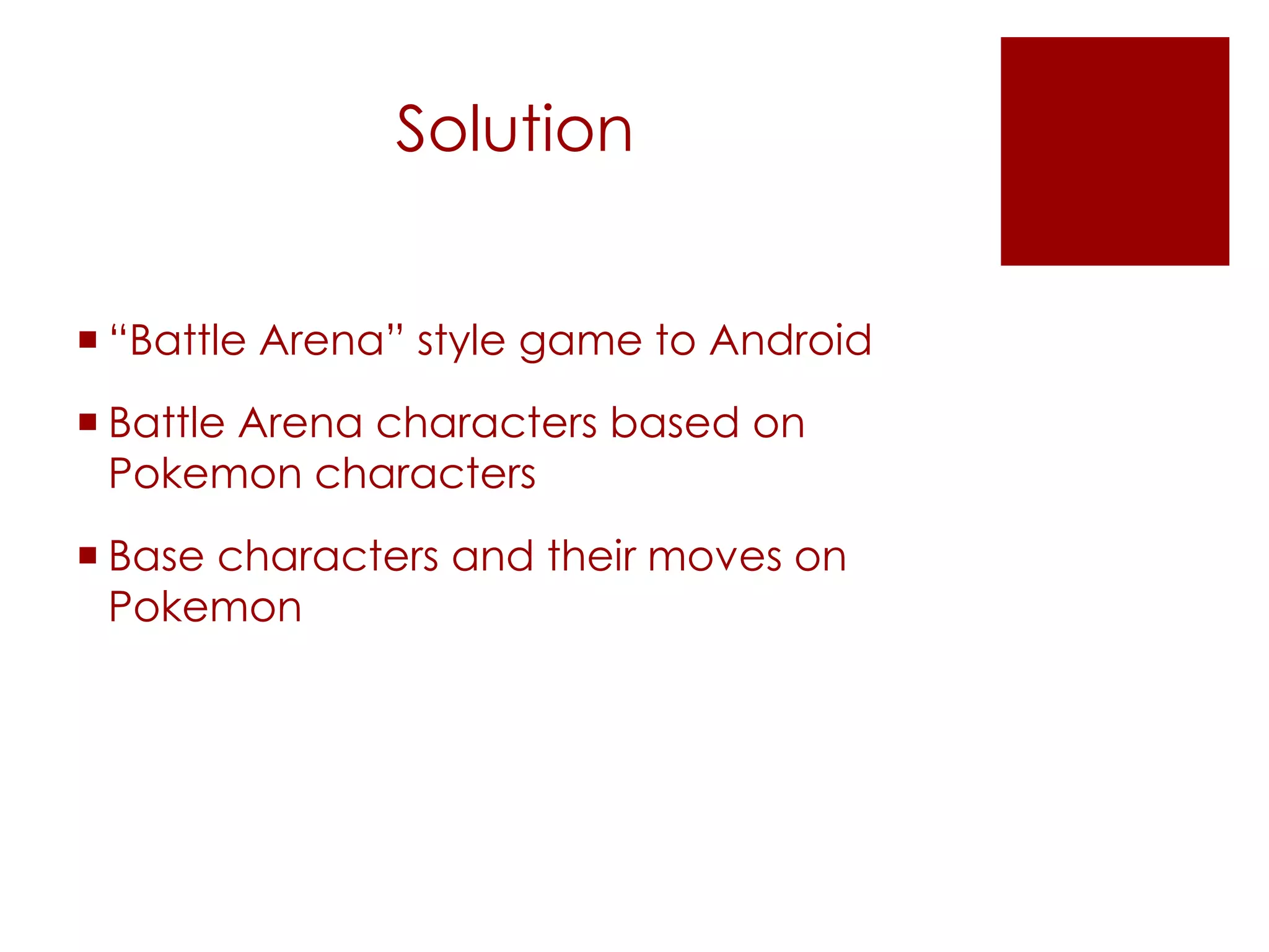 Solution
“Battle Arena” style game to Android
Battle Arena characters based on
Pokemon characters
Base characters and their moves on
Pokemon