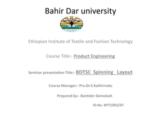 Bahir Dar university
Ethiopian Institute of Textile and Fashion Technology
Course Title:- Product Engineering
Seminar presentation Title:- BDTSC Spinning Layout
Course Manager:- Pro.Dr.S.Kathirrvelu
Prepared by:- Bantider Demelash
ID.No. MTT/002/07
 
