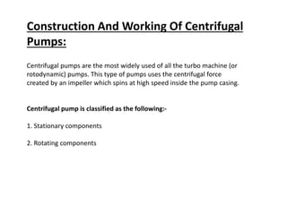 Construction And Working Of Centrifugal
Pumps:
Centrifugal pumps are the most widely used of all the turbo machine (or
rotodynamic) pumps. This type of pumps uses the centrifugal force
created by an impeller which spins at high speed inside the pump casing.
Centrifugal pump is classified as the following:-
1. Stationary components
2. Rotating components
 
