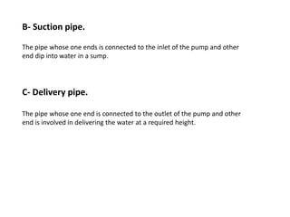 B- Suction pipe.
The pipe whose one ends is connected to the inlet of the pump and other
end dip into water in a sump.
C- Delivery pipe.
The pipe whose one end is connected to the outlet of the pump and other
end is involved in delivering the water at a required height.
 