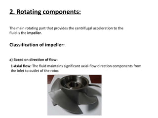 2. Rotating components:
The main rotating part that provides the centrifugal acceleration to the
fluid is the impeller.
Classification of impeller:
a) Based on direction of flow:
1-Axial flow: The fluid maintains significant axial-flow direction components from
the inlet to outlet of the rotor.
 