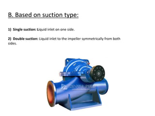 B. Based on suction type:
1) Single suction: Liquid inlet on one side.
2) Double suction: Liquid inlet to the impeller symmetrically from both
sides.
 