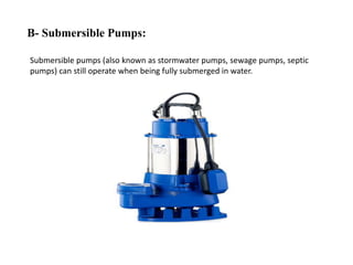 B- Submersible Pumps:
Submersible pumps (also known as stormwater pumps, sewage pumps, septic
pumps) can still operate when being fully submerged in water.
 