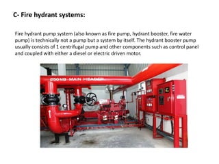 C- Fire hydrant systems:
Fire hydrant pump system (also known as fire pump, hydrant booster, fire water
pump) is technically not a pump but a system by itself. The hydrant booster pump
usually consists of 1 centrifugal pump and other components such as control panel
and coupled with either a diesel or electric driven motor.
 