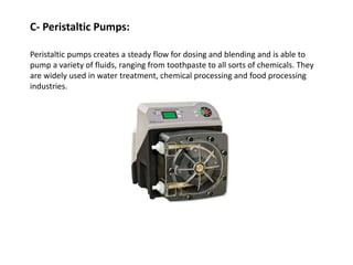 C- Peristaltic Pumps:
Peristaltic pumps creates a steady flow for dosing and blending and is able to
pump a variety of fluids, ranging from toothpaste to all sorts of chemicals. They
are widely used in water treatment, chemical processing and food processing
industries.
 
