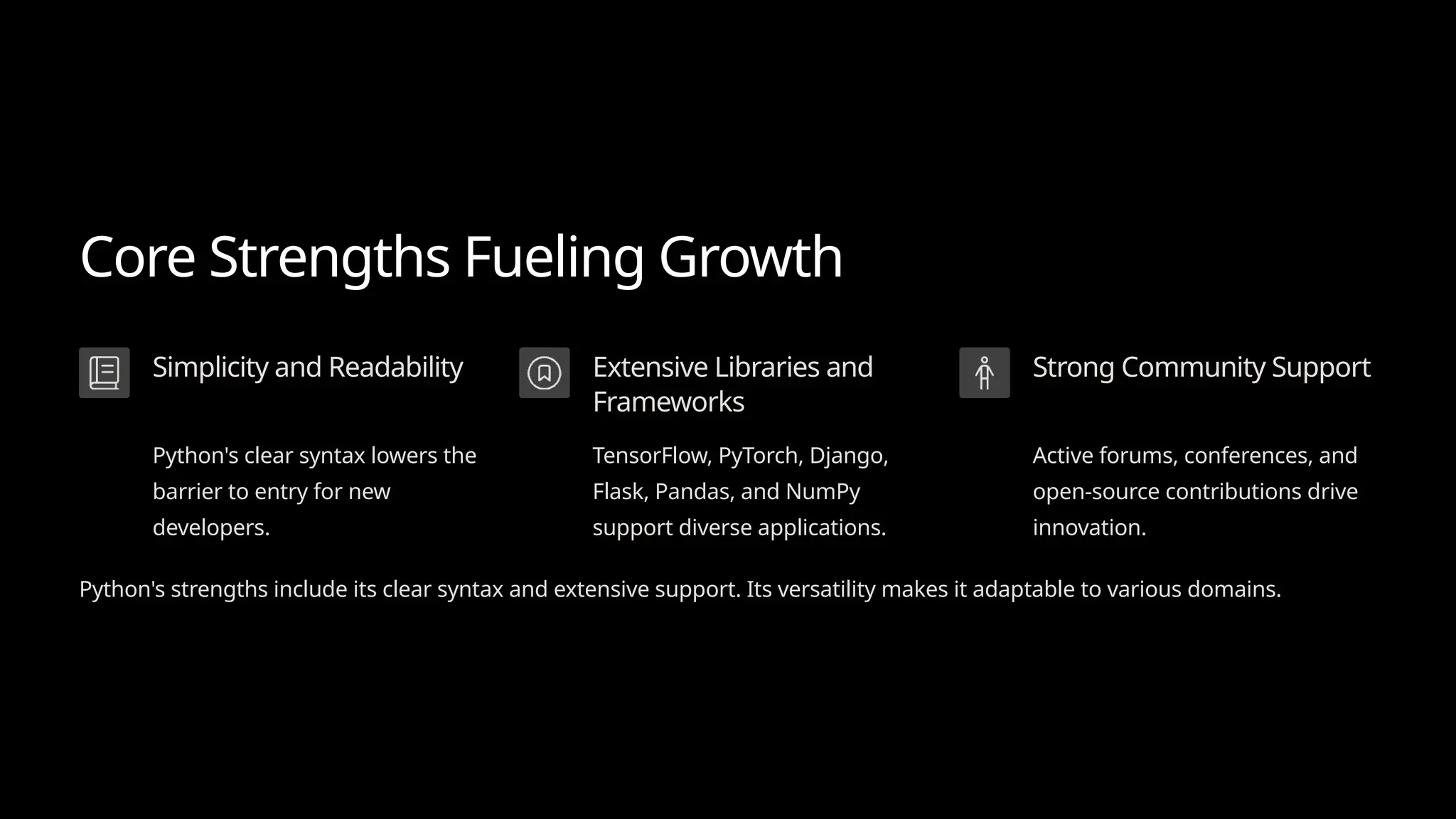 Core Strengths Fueling Growth
Simplicity and Readability
Python's clear syntax lowers the
barrier to entry for new
developers.
Extensive Libraries and
Frameworks
TensorFlow, PyTorch, Django,
Flask, Pandas, and NumPy
support diverse applications.
Strong Community Support
Active forums, conferences, and
open-source contributions drive
innovation.
Python's strengths include its clear syntax and extensive support. Its versatility makes it adaptable to various domains.
 