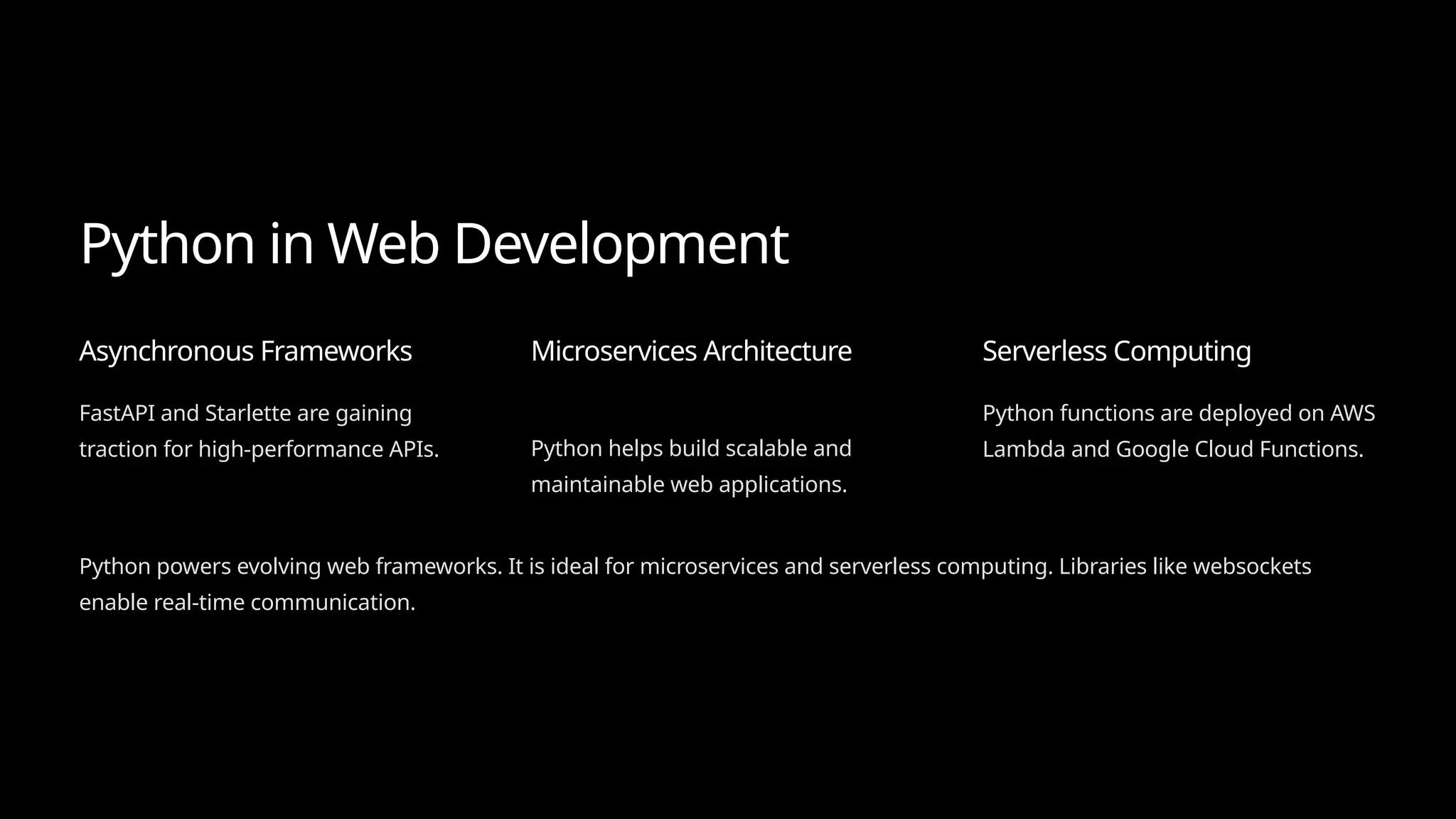 Python in Web Development
Asynchronous Frameworks
FastAPI and Starlette are gaining
traction for high-performance APIs.
Microservices Architecture
Python helps build scalable and
maintainable web applications.
Serverless Computing
Python functions are deployed on AWS
Lambda and Google Cloud Functions.
Python powers evolving web frameworks. It is ideal for microservices and serverless computing. Libraries like websockets
enable real-time communication.
 