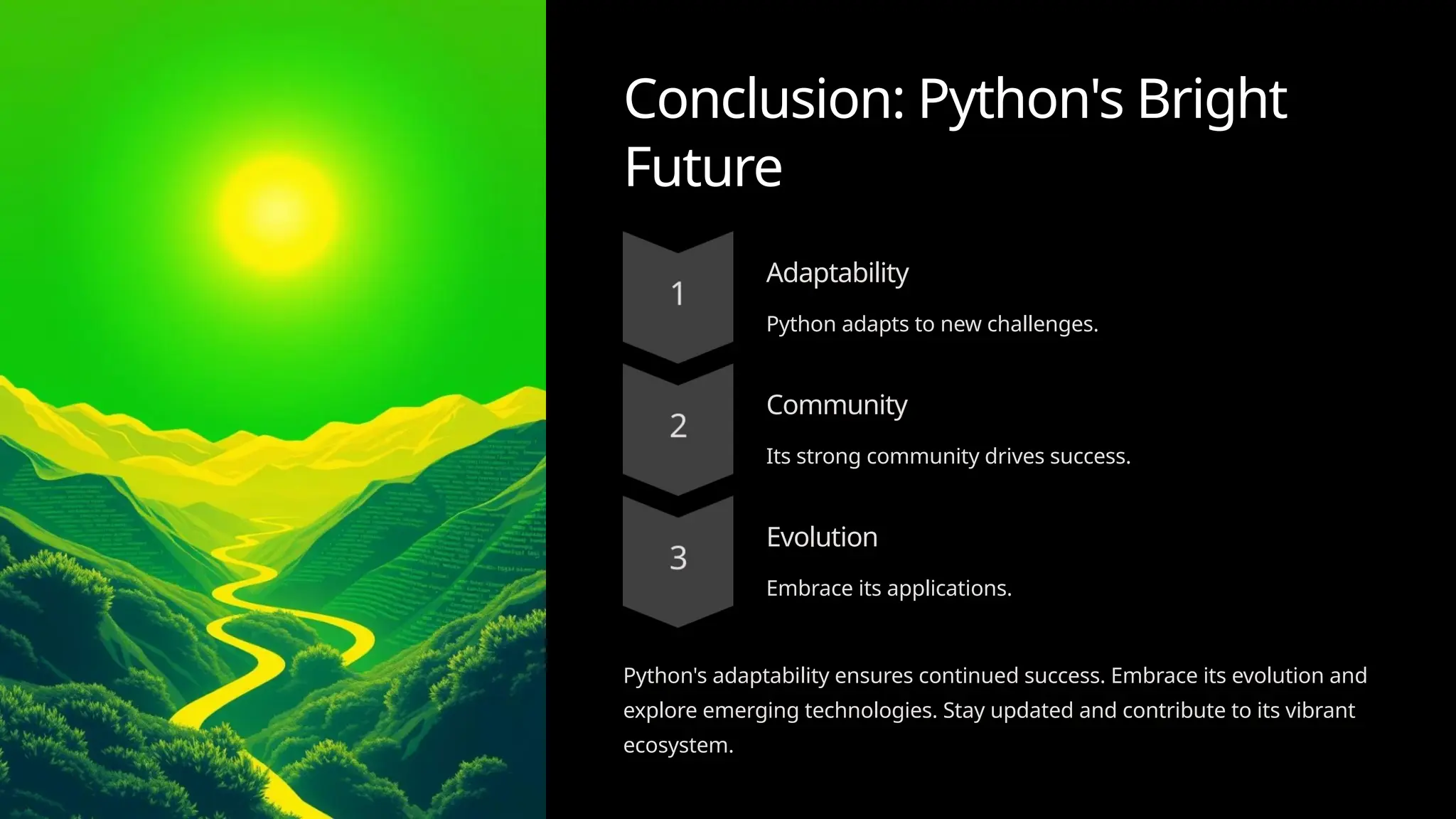 Conclusion: Python's Bright
Future
Adaptability
Python adapts to new challenges.
Community
Its strong community drives success.
Evolution
Embrace its applications.
Python's adaptability ensures continued success. Embrace its evolution and
explore emerging technologies. Stay updated and contribute to its vibrant
ecosystem.
 