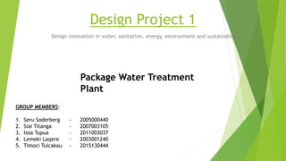 Design Project 1
Design innovation in water, sanitation, energy, environment and sustainability .
GROUP MEMBERS:
1. Seru Soderberg - 2005000440
2. Siai Titanga - 2007003105
3. Isoa Tupua - 2011003037
4. Lemeki Laqere - 2003001240
5. Timoci Tuicakau - 2015130444
Package Water Treatment
Plant
 