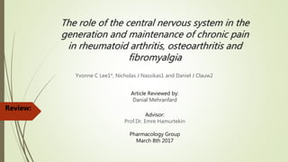 The role of the central nervous system in the
generation and maintenance of chronic pain
in rheumatoid arthritis, osteoarthritis and
fibromyalgia
Yvonne C Lee1*, Nicholas J Nassikas1 and Daniel J Clauw2
Review:
Article Reviewed by:
Danial Mehranfard
Advisor:
Prof.Dr. Emre Hamurtekin
Pharmacology Group
March 8th 2017
 