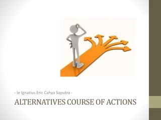 ALTERNATIVES COURSE OF ACTIONS
- Ie Ignatius Eric Cahya Saputra -
 
