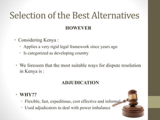 Selection of the Best Alternatives
• Considering Kenya :
• Applies a very rigid legal framework since years ago
• Is categorized as developing country
HOWEVER
• We foreseen that the most suitable ways for dispute resolution
in Kenya is :
ADJUDICATION
• WHY??
• Flexible, fast, expeditious, cost effective and informal.
• Used adjudicators to deal with power imbalance
 