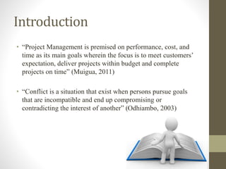 Introduction
• “Project Management is premised on performance, cost, and
time as its main goals wherein the focus is to meet customers’
expectation, deliver projects within budget and complete
projects on time” (Muigua, 2011)
• “Conflict is a situation that exist when persons pursue goals
that are incompatible and end up compromising or
contradicting the interest of another” (Odhiambo, 2003)
 