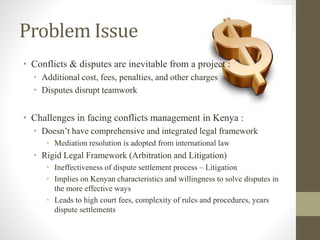 Problem Issue
• Conflicts & disputes are inevitable from a project :
• Additional cost, fees, penalties, and other charges
• Disputes disrupt teamwork
• Challenges in facing conflicts management in Kenya :
• Doesn’t have comprehensive and integrated legal framework
• Mediation resolution is adopted from international law
• Rigid Legal Framework (Arbitration and Litigation)
• Ineffectiveness of dispute settlement process – Litigation
• Implies on Kenyan characteristics and willingness to solve disputes in
the more effective ways
• Leads to high court fees, complexity of rules and procedures, years
dispute settlements
 
