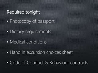 Required tonight
• Photocopy of passport
• Dietary requirements
• Medical conditions
• Hand in excursion choices sheet
• Code of Conduct & Behaviour contracts
 