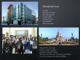 Educational Focus
Louvre
Musee D’Orsay
Jeu de Paume
Catacombs
Musee Rodin
Disneyland
Pere Lachaise
Visual Arts Journals
Informs exam project
Extends research ideas
Photos and film for university portfolios
Put into context the texts studied.
 