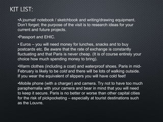 •A journal/ notebook / sketchbook and writing/drawing equipment.
Don’t forget; the purpose of the visit is to research ideas for your
current and future projects.
•Passport and EHIC.
• Euros – you will need money for lunches, snacks and to buy
postcards etc. Be aware that the rate of exchange is constantly
fluctuating and that Paris is never cheap. (It is of course entirely your
choice how much spending money to bring).
•Warm clothes (including a coat) and waterproof shoes. Paris in mid-
February is likely to be cold and there will be lots of walking outside.
If you wear the equivalent of slippers you will have cold feet!
•Mobile phone (with a charger) and camera. Try not to have too much
paraphernalia with your camera and bear in mind that you will need
to keep it secure. Paris is no better or worse than other capital cities
for the risk of pickpocketing – especially at tourist destinations such
as the Louvre.
 