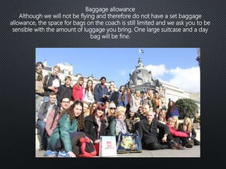 Baggage allowance
Although we will not be flying and therefore do not have a set baggage
allowance, the space for bags on the coach is still limited and we ask you to be
sensible with the amount of luggage you bring. One large suitcase and a day
bag will be fine.
 