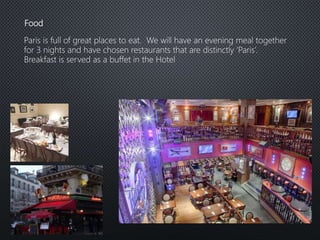 Food
Paris is full of great places to eat. We will have an evening meal together
for 3 nights and have chosen restaurants that are distinctly ‘Paris’.
Breakfast is served as a buffet in the Hotel
 