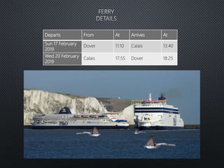 Departs From At Arrives At
Sun 17 February
2019
Dover 11:10 Calais 13:40
Wed 20 February
2019
Calais 17:55 Dover 18:25
 