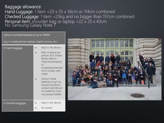 Baggage allowance
Hand Luggage: 1 item <23 x 35 x 56cm or 114cm combined
Checked Luggage: 1 item <23kg and no bigger than 157cm combined
Personal item: shoulder bag or laptop <22 x 25 x 43cm
No Samsung Galaxy Note 7
Lithium ion/metal batteries of up to 100Wh
(e.g. in mobile phones, laptops, digital cameras, etc.)
In hand baggage  Kept in the device
 Max. 4 spares per
person (incl. Power
Banks) kept in
original packaging
or
insulated/protected
from contact with
metal
 Lithium metal
batteries must not
exceed 2g lithium
content and lithium
ion batteries must
not exceed 100Wh
In checked baggage  Kept in the device
 No spares
 