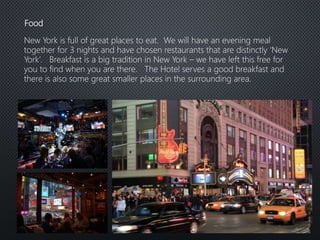 Food
New York is full of great places to eat. We will have an evening meal
together for 3 nights and have chosen restaurants that are distinctly ‘New
York’. Breakfast is a big tradition in New York – we have left this free for
you to find when you are there. The Hotel serves a good breakfast and
there is also some great smaller places in the surrounding area.
 