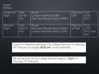Coach for Heathrow will leave City College Norwich on Saturday
10th February at roughly 06:00 am- to be confirmed
We will be back at City College Norwich approx. 1/2pm on
Thursday 15th February
OutBound
Flight
Date
Sat 10th
Feb
Route
London Heathrow (LHR)-
New York Newark Airport (EWR)
Flight No
UA17
Time
12:35/
16:25
InBound
Flight
Date
Wed 14
Feb
Route
New York Newark Airport (EWR)-
London Heathrow Airport (LHR)
Flight No
UA 940
Time
21:55/
10:15 (next
day)
 