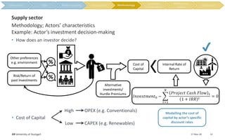 17-Nov-18IER University of Stuttgart 12
Methodology; Actors’ characteristics
Example: Actor’s investment decision-making
Supply sector
• How does an investor decide?
Internal Rate of
Return
Cost of
Capital
%
%
𝐼𝑛𝑣𝑒𝑠𝑡𝑚𝑒𝑛𝑡0 −
𝑡=1
𝑁
𝑃𝑟𝑜𝑗𝑒𝑐𝑡 𝐶𝑎𝑠ℎ 𝐹𝑙𝑜𝑤 𝑡
1 + 𝐼𝑅𝑅 𝑡
= 0
• Cost of Capital
High
Low
OPEX (e.g. Conventionals)
CAPEX (e.g. Renewables)
Alternative
investments/
Hurdle Premiums
Other preferences
e.g. environment
Risk/Return of
past Investments
✔
Modelling the cost of
capital by actor’s specific
discount rates
Methodology
 