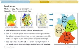 17-Nov-18IER University of Stuttgart 13
Methodology; Actors’ environment
Example: Energy potentials & Grid
Supply sector
 The German supply sector is divided into 4 regions.
• How to deal with spatial imbalance in renewable generation?
Curtailment, storage, investment in more expensive renewables
within the region or grid development for power exchange.
 Grid costs (new investment, operation) are implemented in
the model for an accurate comparison between the solutions.
Average solar radiation Average wind potential Population density
(DeutscherWetterdienst)
(McKenna,R.,2014)
(StatistischesBundesamt)
Methodology
South
East
North
West
 