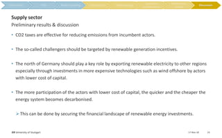 • CO2 taxes are effective for reducing emissions from incumbent actors.
• The so-called challengers should be targeted by renewable generation incentives.
• The north of Germany should play a key role by exporting renewable electricity to other regions
especially through investments in more expensive technologies such as wind offshore by actors
with lower cost of capital.
• The more participation of the actors with lower cost of capital, the quicker and the cheaper the
energy system becomes decarbonised.
This can be done by securing the financial landscape of renewable energy investments.
17-Nov-18IER University of Stuttgart 23
Preliminary results & discussion
Supply sector
Discussion
 