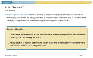 • (Rational) Actor behaviour refers to the way actors in an energy system respond to different
frameworks, while they are being subjected to their boundary conditions and at the same time
satisfying their preferences and maximising/minimising their surplus/costs.
Research Objectives:
1. Capture the heterogeneous actors’ behavior in an optimal energy system which achieves
the targets of the “Energy Transition”.
2. Assessment of the policy instruments, which shape the current actors’ behavior towards
this optimal behavior at least system costs.
17-Nov-18IER University of Stuttgart 5
Motivation
Project “Decentral”
Motivation
 